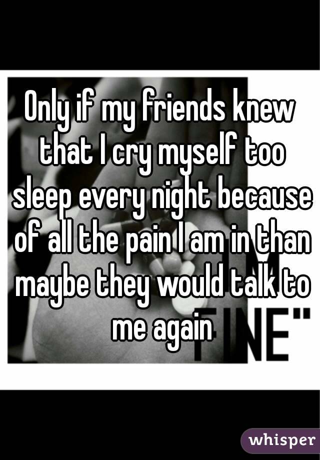 Only if my friends knew that I cry myself too sleep every night because of all the pain I am in than maybe they would talk to me again