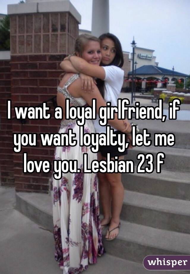 I want a loyal girlfriend, if you want loyalty, let me love you. Lesbian 23 f
