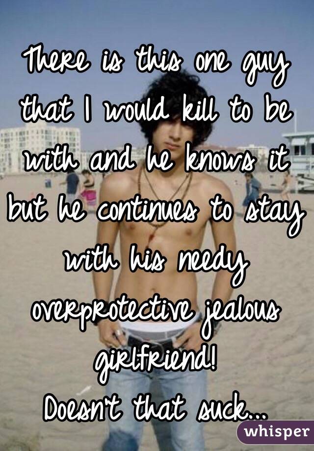 There is this one guy that I would kill to be with and he knows it but he continues to stay with his needy overprotective jealous girlfriend! 
Doesn't that suck...