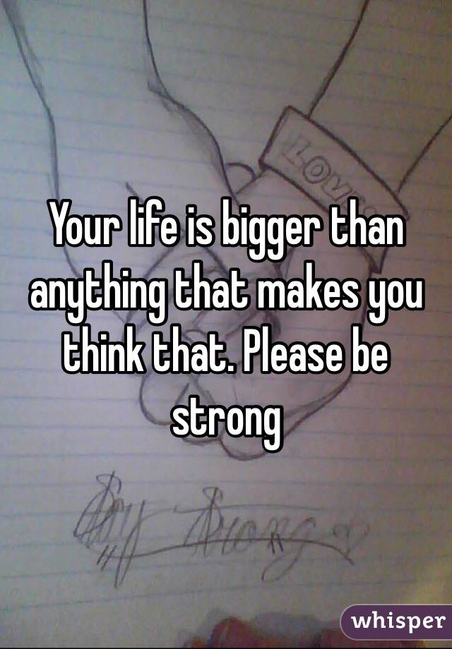 Your life is bigger than anything that makes you think that. Please be strong