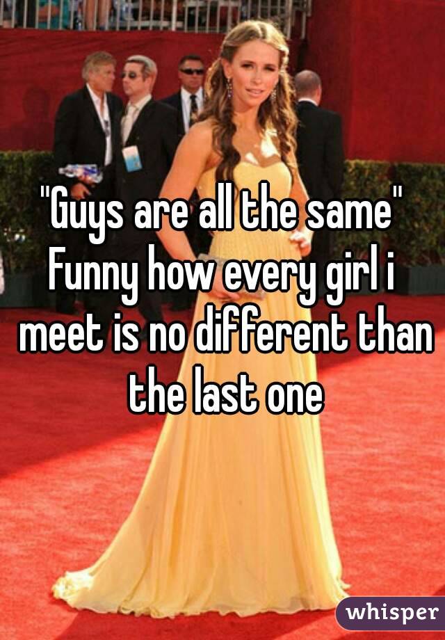 "Guys are all the same"
Funny how every girl i meet is no different than the last one