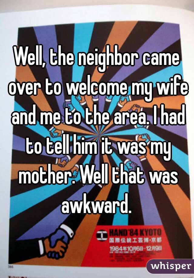 Well, the neighbor came over to welcome my wife and me to the area. I had to tell him it was my mother. Well that was awkward. 