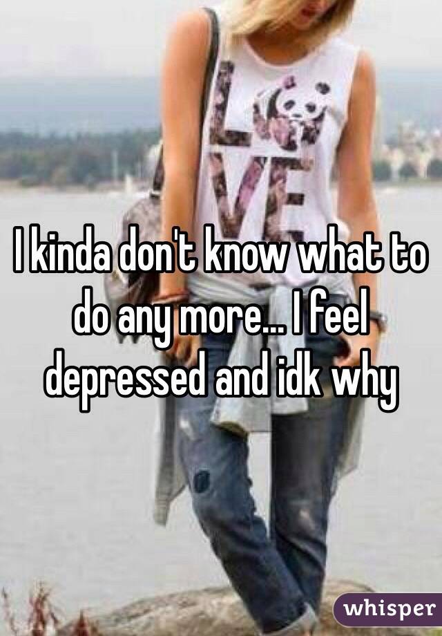 I kinda don't know what to do any more... I feel depressed and idk why 