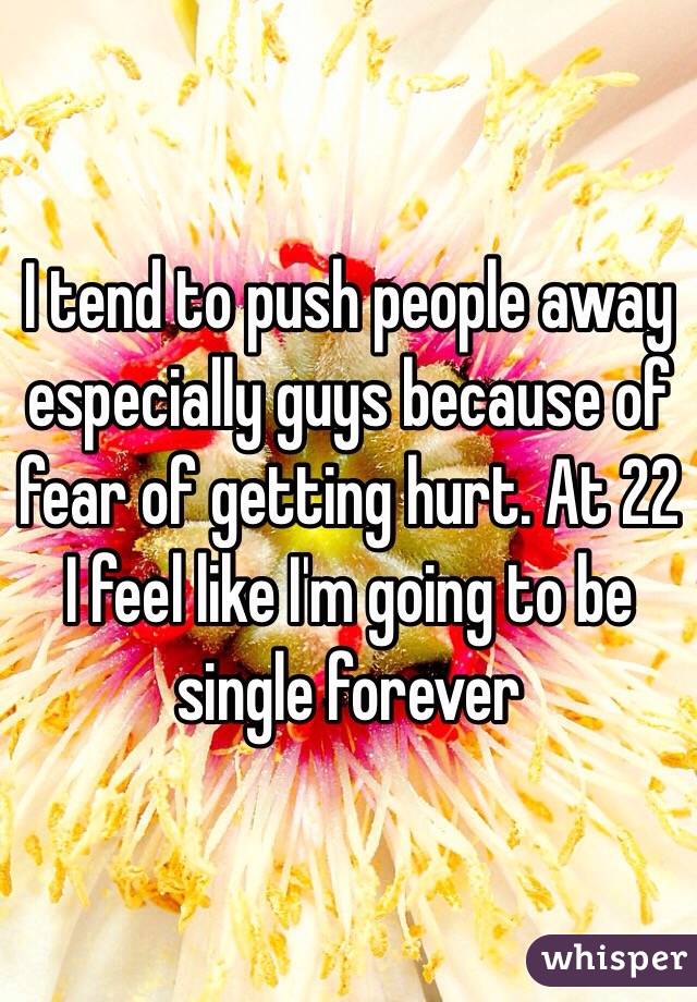 I tend to push people away especially guys because of fear of getting hurt. At 22 I feel like I'm going to be single forever
