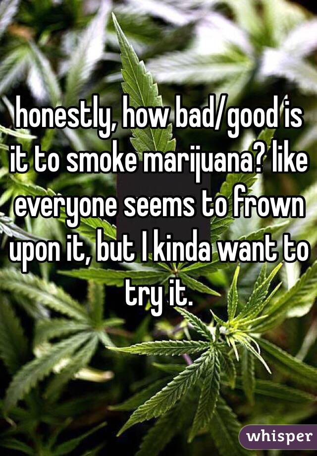 honestly, how bad/good is it to smoke marijuana? like everyone seems to frown upon it, but I kinda want to try it. 