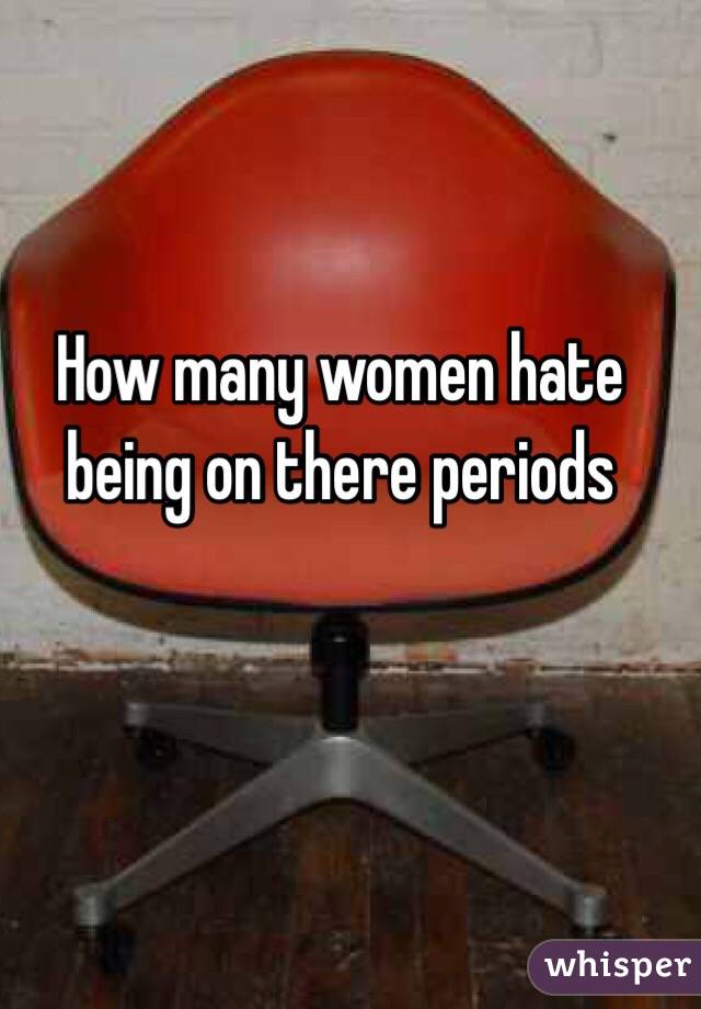 How many women hate being on there periods 