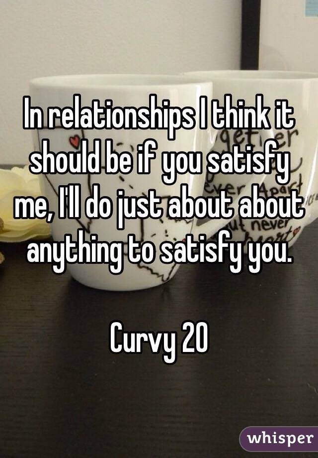 In relationships I think it should be if you satisfy me, I'll do just about about anything to satisfy you.

Curvy 20