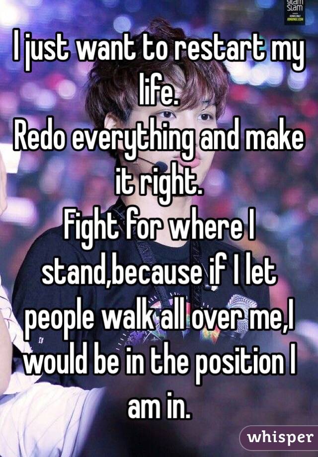 I just want to restart my life.
Redo everything and make it right.
Fight for where I stand,because if I let people walk all over me,I would be in the position I am in.