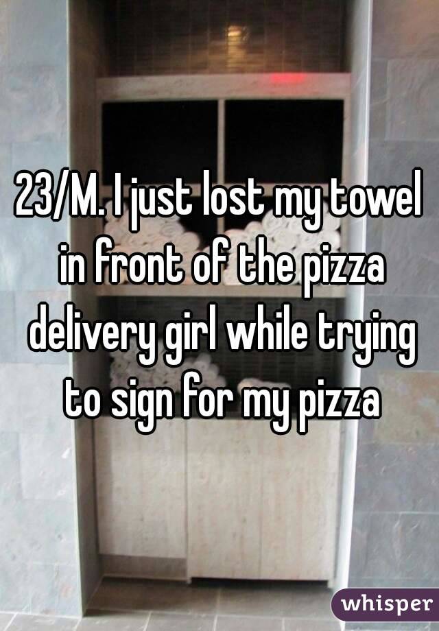 23/M. I just lost my towel in front of the pizza delivery girl while trying to sign for my pizza