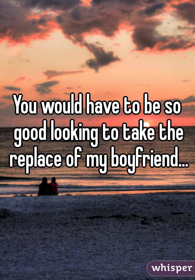 You would have to be so good looking to take the replace of my boyfriend...