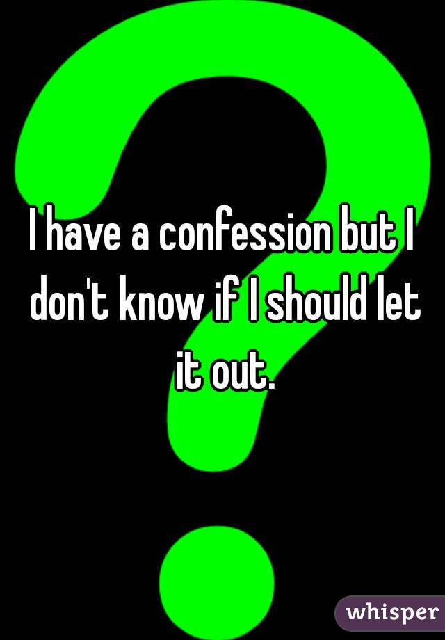 I have a confession but I don't know if I should let it out.