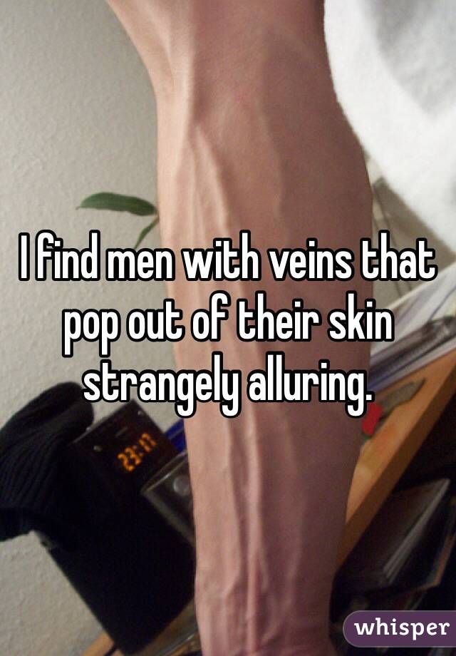 I find men with veins that pop out of their skin strangely alluring.