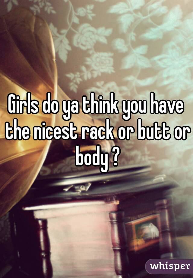 Girls do ya think you have the nicest rack or butt or body ?