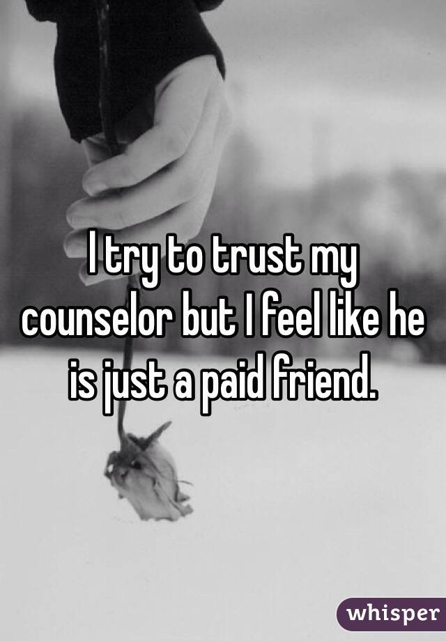 I try to trust my counselor but I feel like he is just a paid friend. 