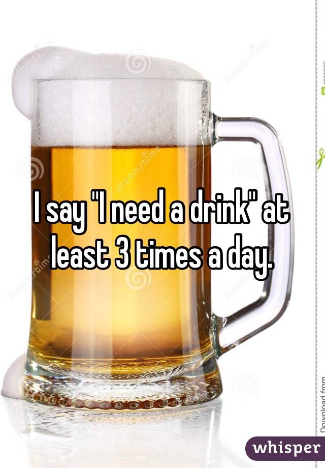 I say "I need a drink" at least 3 times a day.  