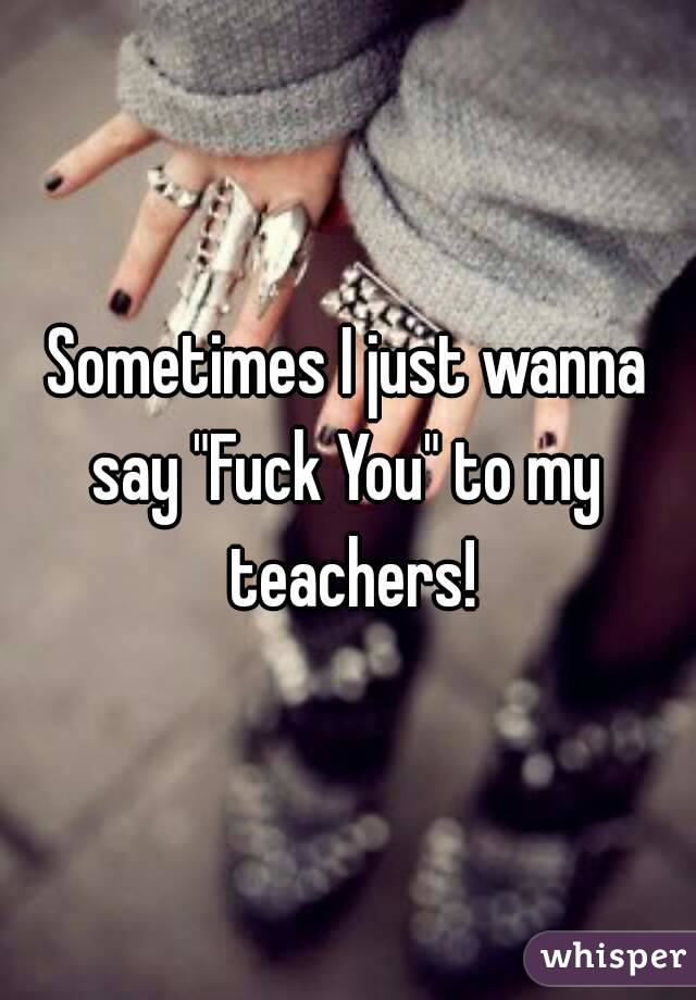 Sometimes I just wanna say "Fuck You" to my  teachers!
