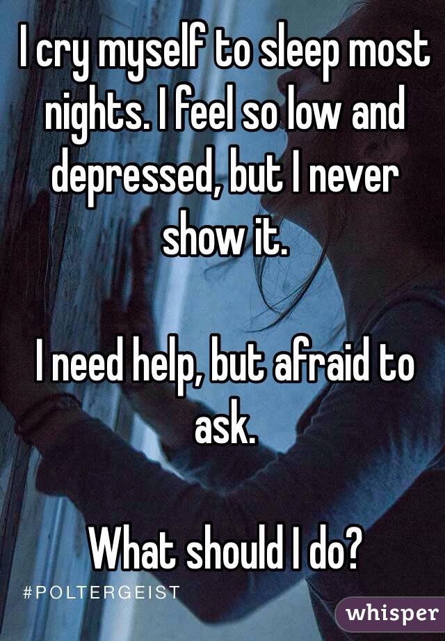 I cry myself to sleep most nights. I feel so low and depressed, but I never show it. 

I need help, but afraid to ask. 

What should I do? 