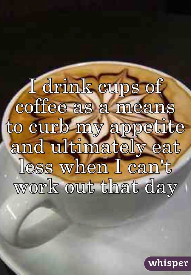 I drink cups of coffee as a means to curb my appetite and ultimately eat less when I can't work out that day
