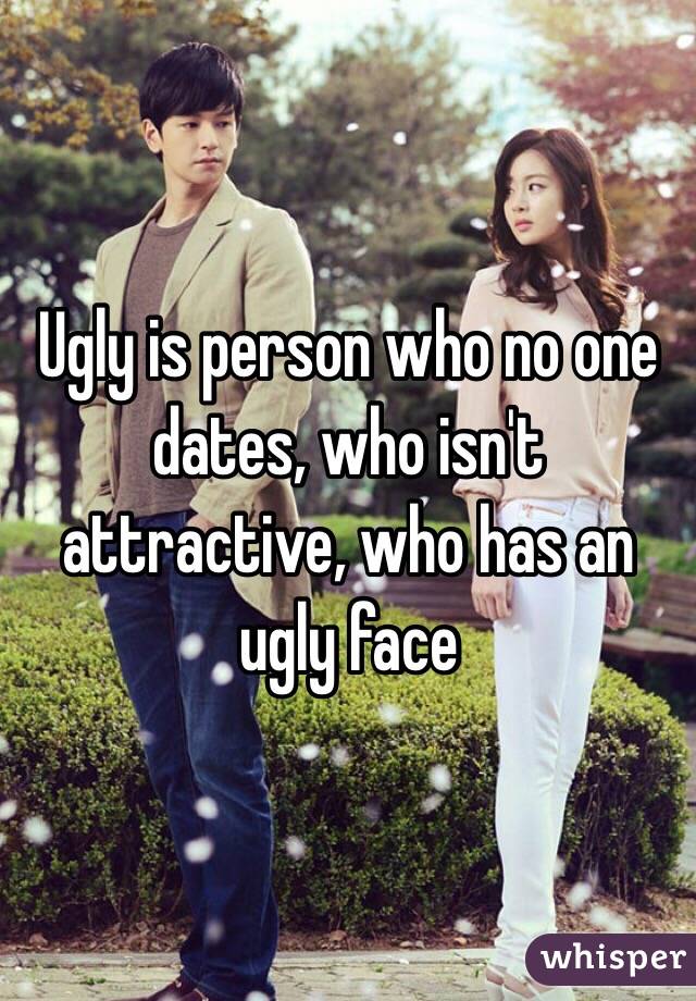 Ugly is person who no one dates, who isn't attractive, who has an ugly face