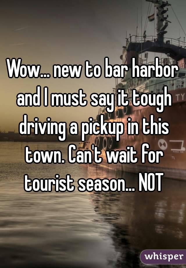 Wow... new to bar harbor and I must say it tough driving a pickup in this town. Can't wait for tourist season... NOT