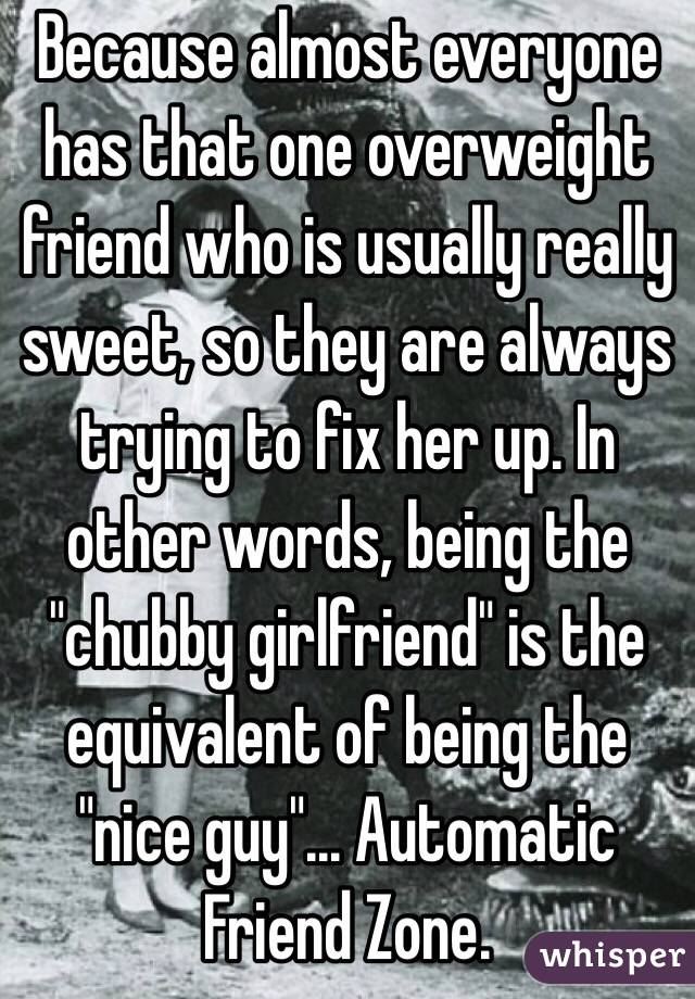 Because almost everyone has that one overweight friend who is usually really sweet, so they are always trying to fix her up. In other words, being the "chubby girlfriend" is the equivalent of being the "nice guy"... Automatic Friend Zone.
