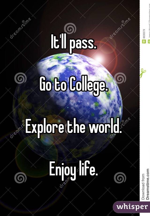 It'll pass. 

Go to College. 

Explore the world.

Enjoy life.