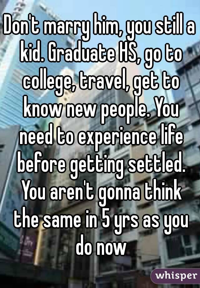 Don't marry him, you still a kid. Graduate HS, go to college, travel, get to know new people. You need to experience life before getting settled. You aren't gonna think the same in 5 yrs as you do now