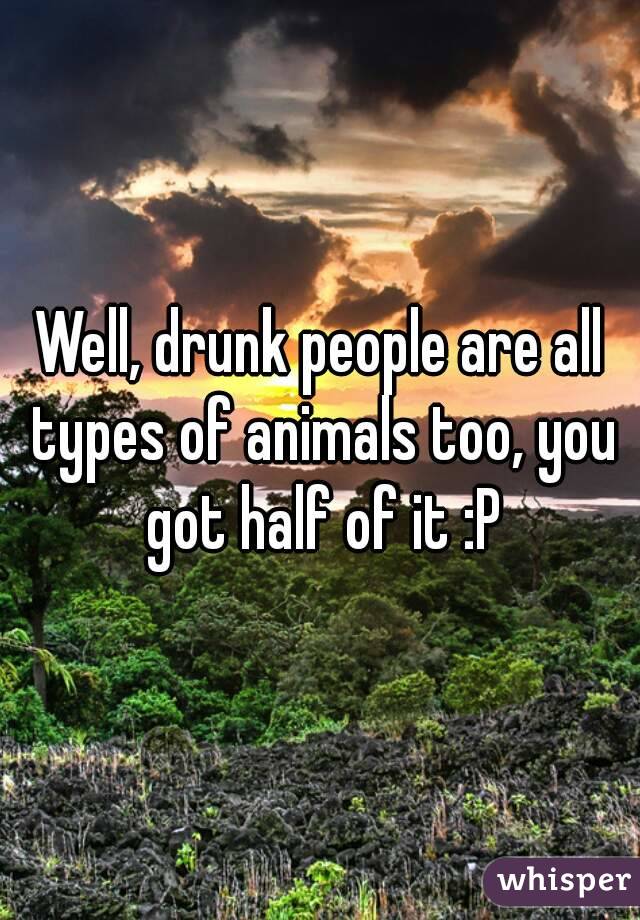Well, drunk people are all types of animals too, you got half of it :P