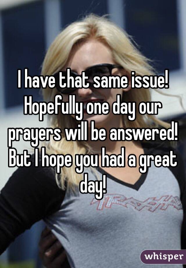 I have that same issue! Hopefully one day our prayers will be answered! But I hope you had a great day!
