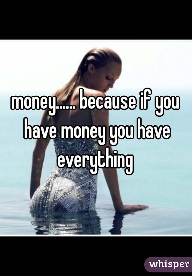 money...... because if you have money you have everything 