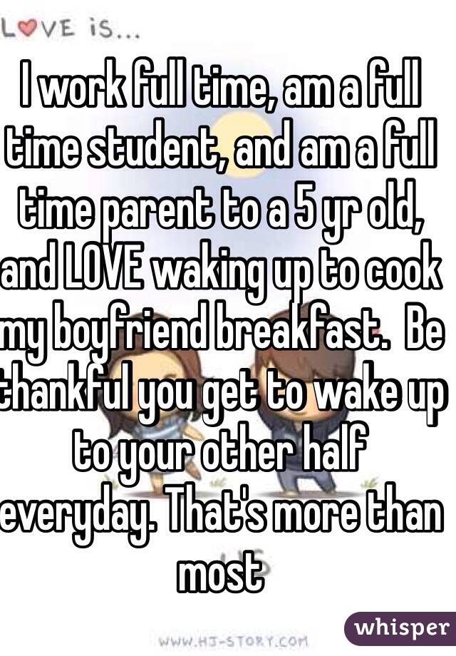 I work full time, am a full time student, and am a full time parent to a 5 yr old, and LOVE waking up to cook my boyfriend breakfast.  Be thankful you get to wake up to your other half everyday. That's more than most 