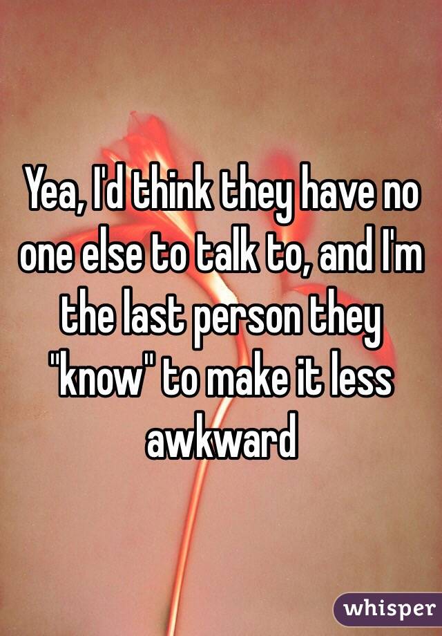 Yea, I'd think they have no one else to talk to, and I'm the last person they "know" to make it less awkward
