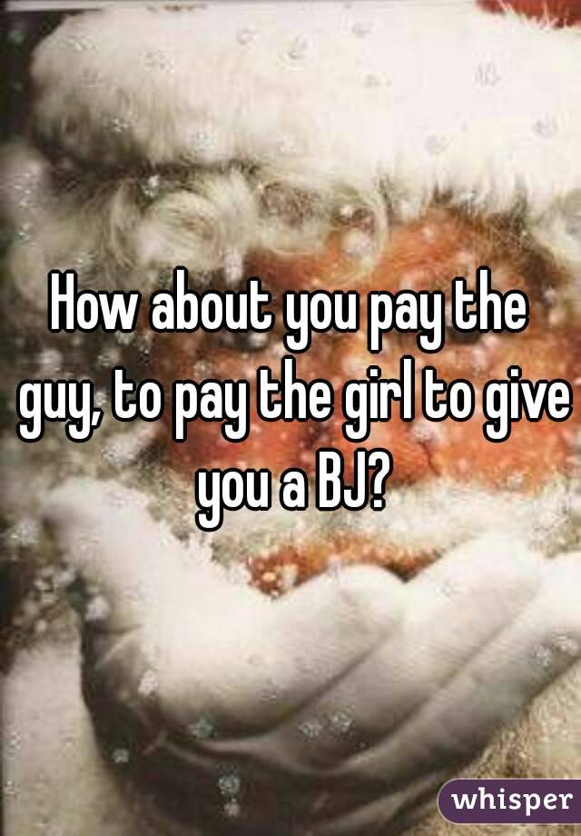 How about you pay the guy, to pay the girl to give you a BJ?