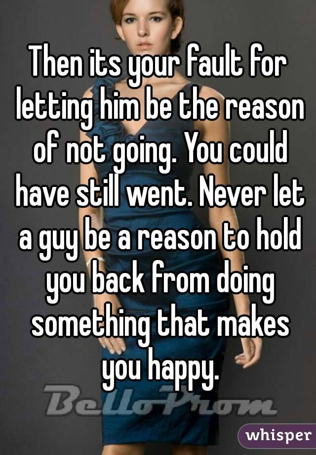Then its your fault for letting him be the reason of not going. You could have still went. Never let a guy be a reason to hold you back from doing something that makes you happy.