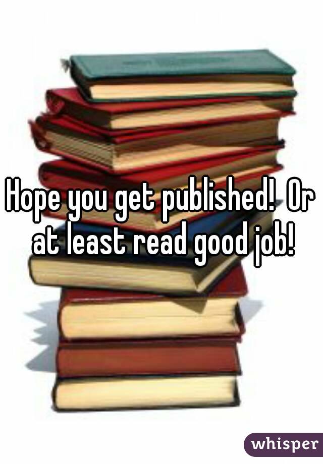 Hope you get published!  Or at least read good job!