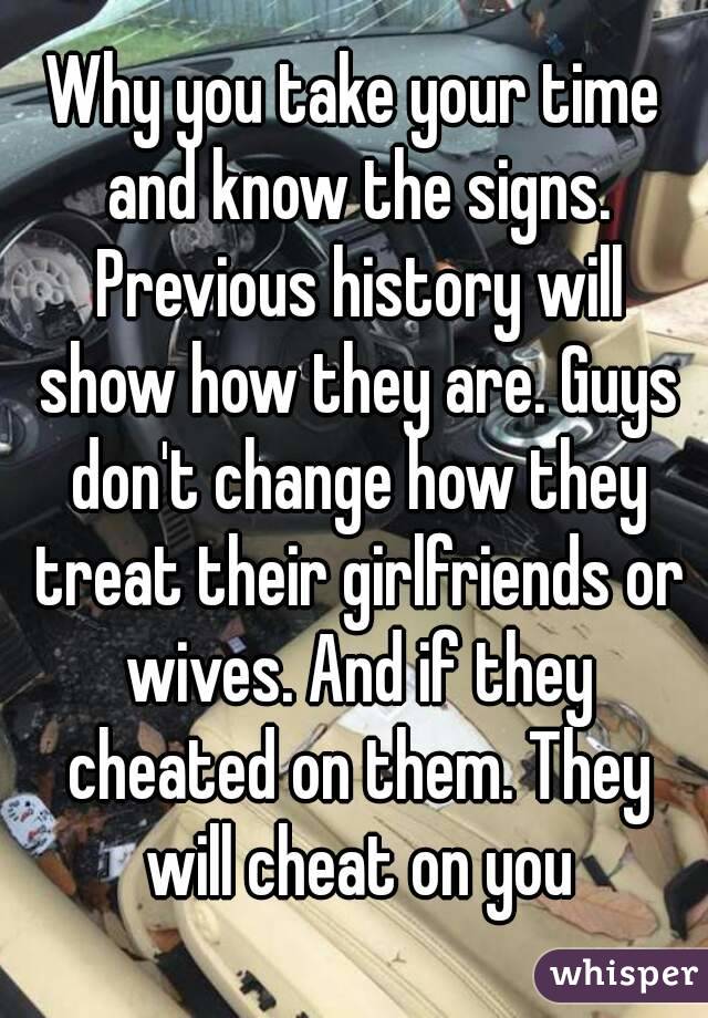 Why you take your time and know the signs. Previous history will show how they are. Guys don't change how they treat their girlfriends or wives. And if they cheated on them. They will cheat on you