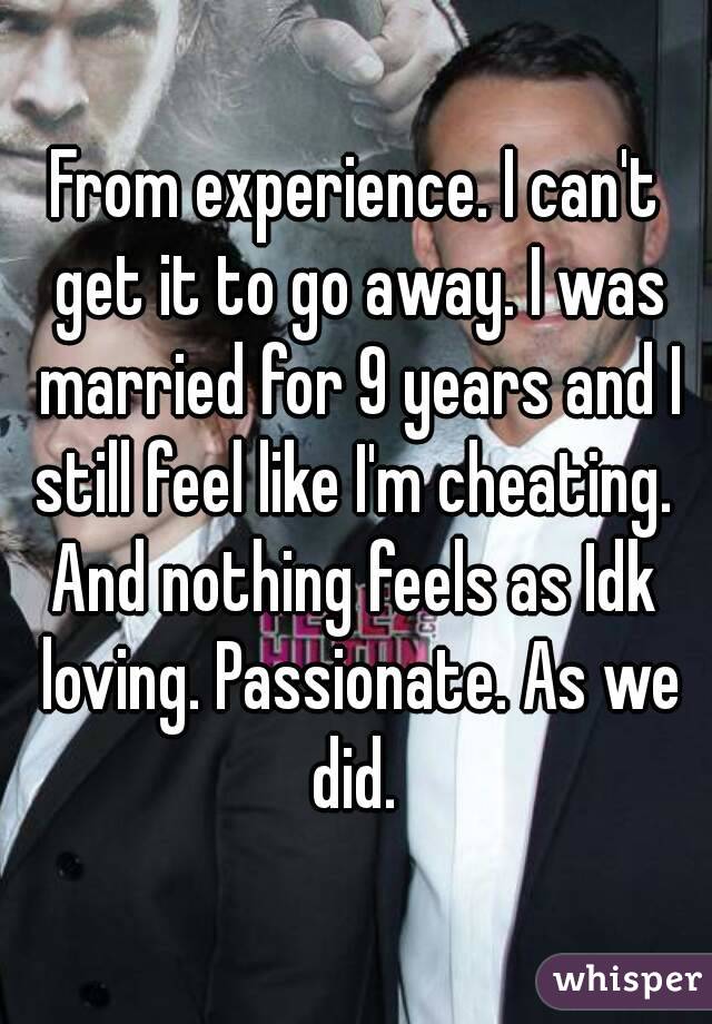 From experience. I can't get it to go away. I was married for 9 years and I still feel like I'm cheating. 
And nothing feels as Idk loving. Passionate. As we did. 