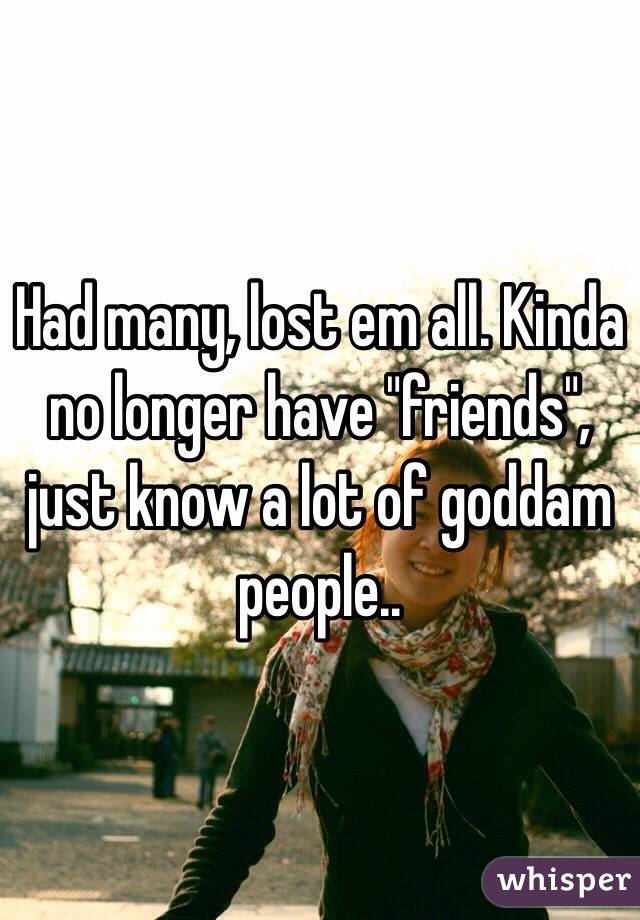 Had many, lost em all. Kinda no longer have "friends", just know a lot of goddam people.. 