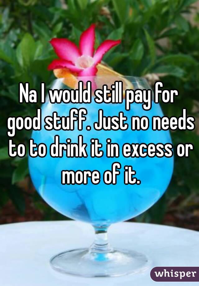 Na I would still pay for good stuff. Just no needs to to drink it in excess or more of it.