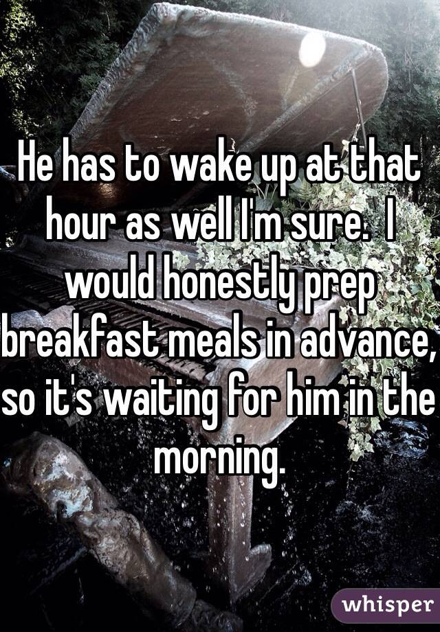 He has to wake up at that hour as well I'm sure.  I would honestly prep breakfast meals in advance, so it's waiting for him in the morning. 