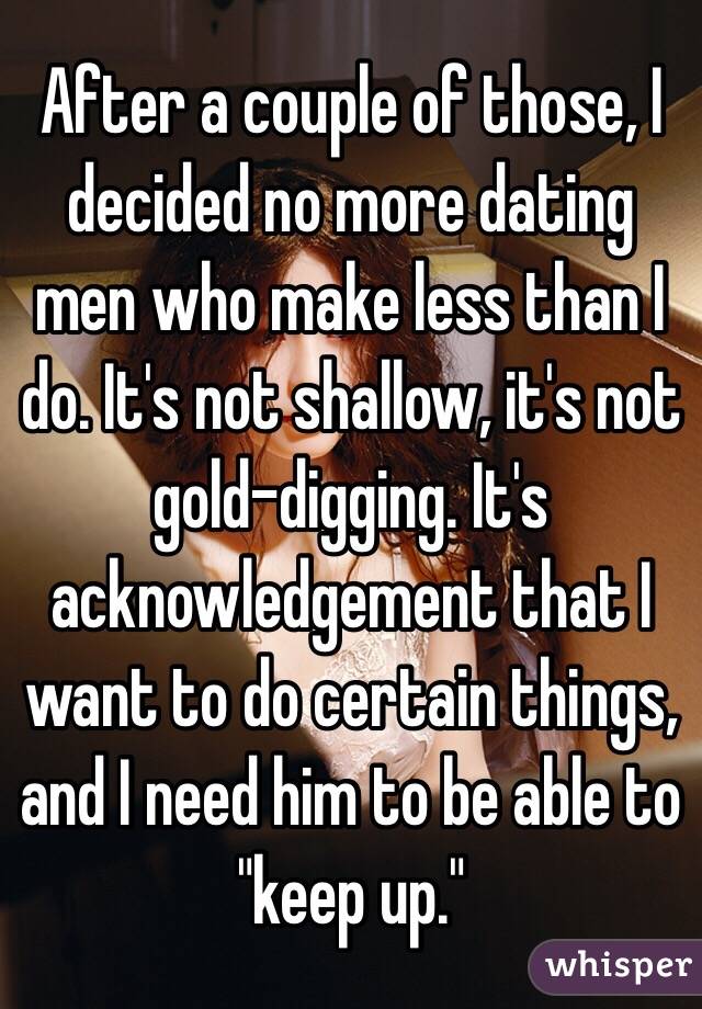 After a couple of those, I decided no more dating men who make less than I do. It's not shallow, it's not gold-digging. It's acknowledgement that I want to do certain things, and I need him to be able to "keep up."