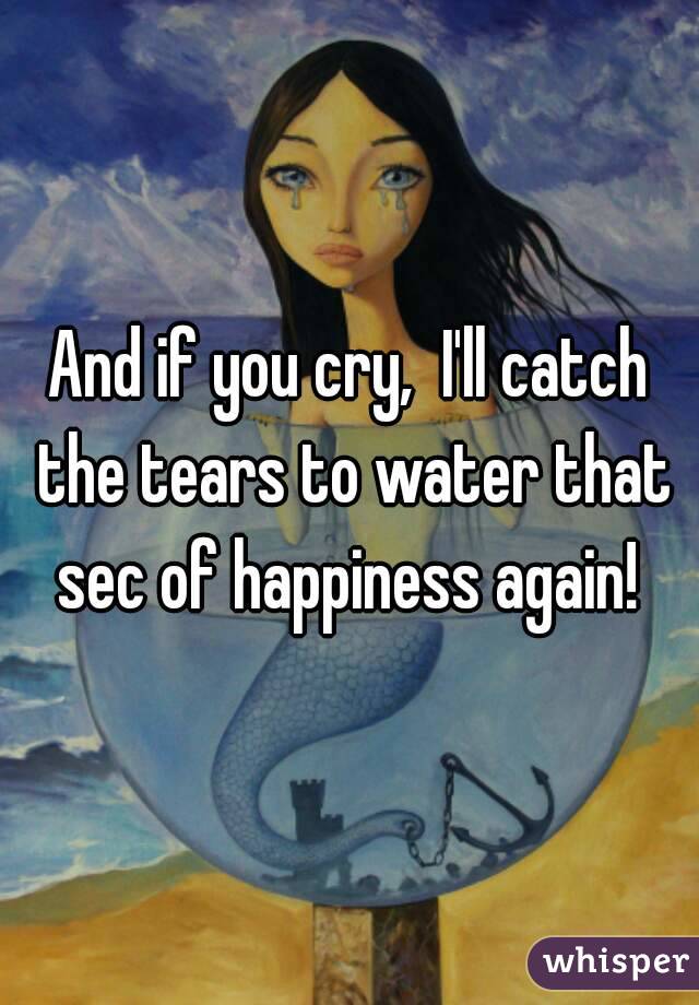 And if you cry,  I'll catch the tears to water that sec of happiness again! 