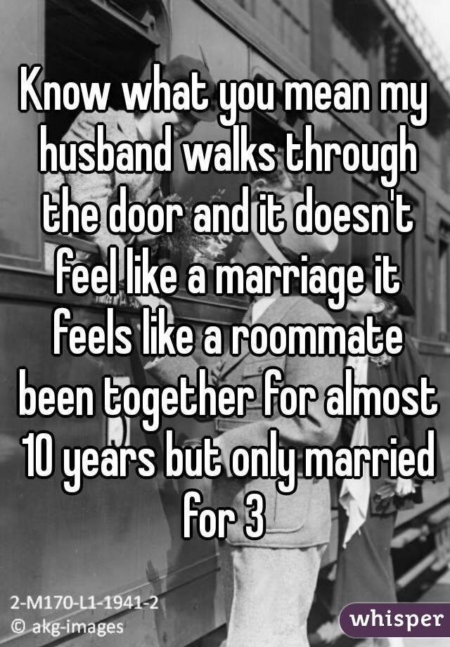 Know what you mean my husband walks through the door and it doesn't feel like a marriage it feels like a roommate been together for almost 10 years but only married for 3 