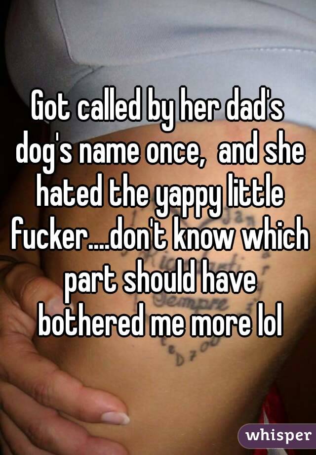 Got called by her dad's dog's name once,  and she hated the yappy little fucker....don't know which part should have bothered me more lol