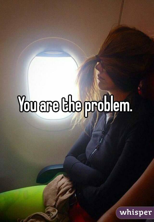 You are the problem. 
