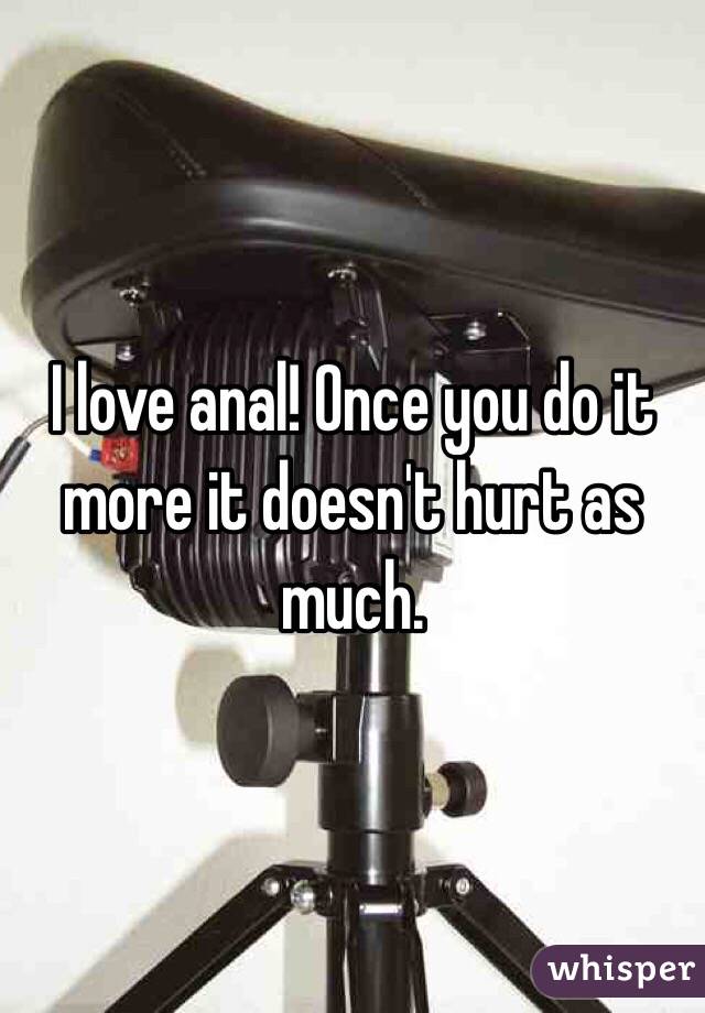 I love anal! Once you do it more it doesn't hurt as much.