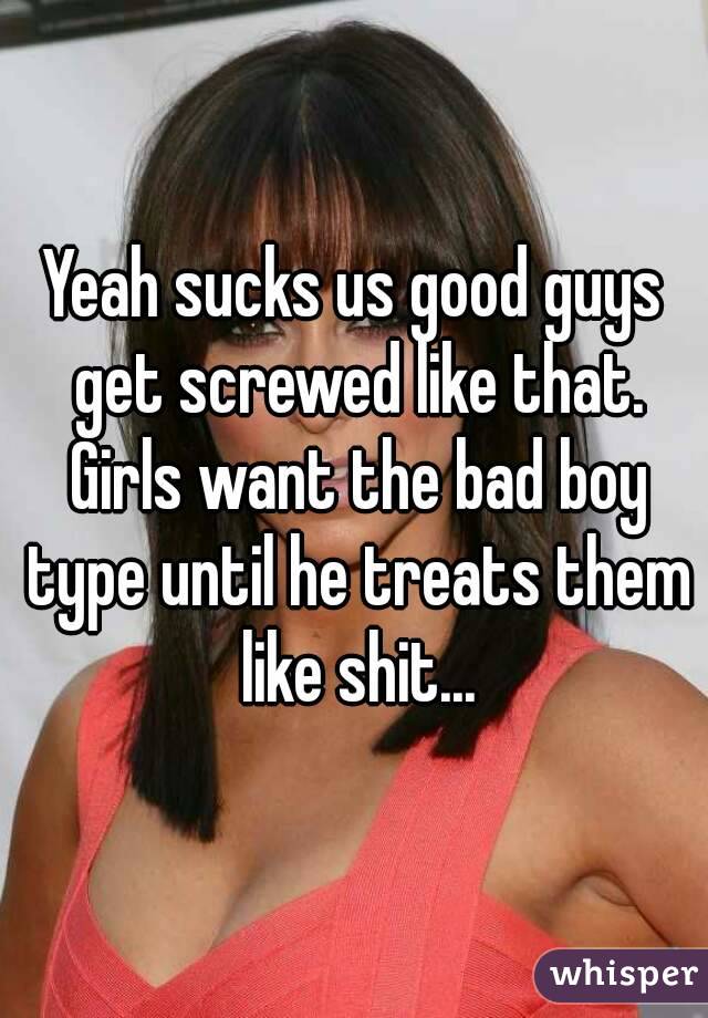 Yeah sucks us good guys get screwed like that. Girls want the bad boy type until he treats them like shit...