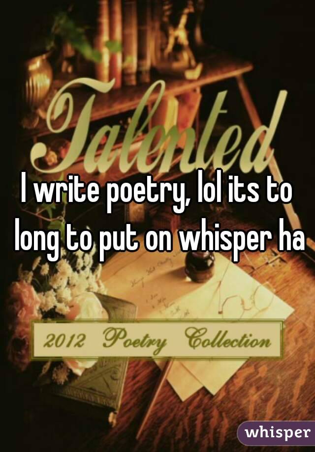 I write poetry, lol its to long to put on whisper ha