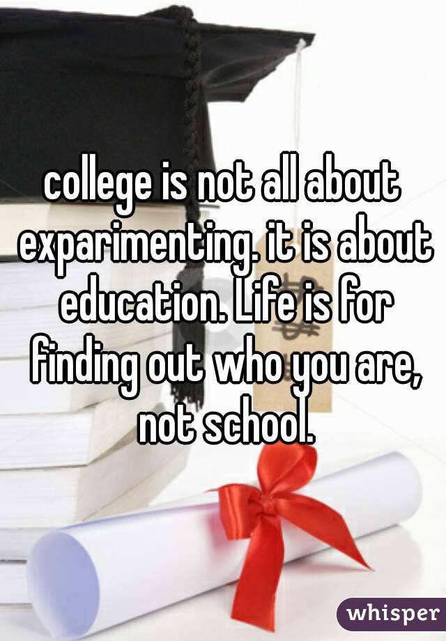 college is not all about exparimenting. it is about education. Life is for finding out who you are, not school.