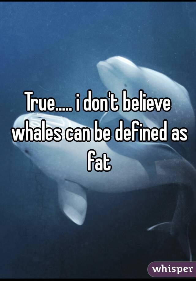 True..... i don't believe whales can be defined as fat